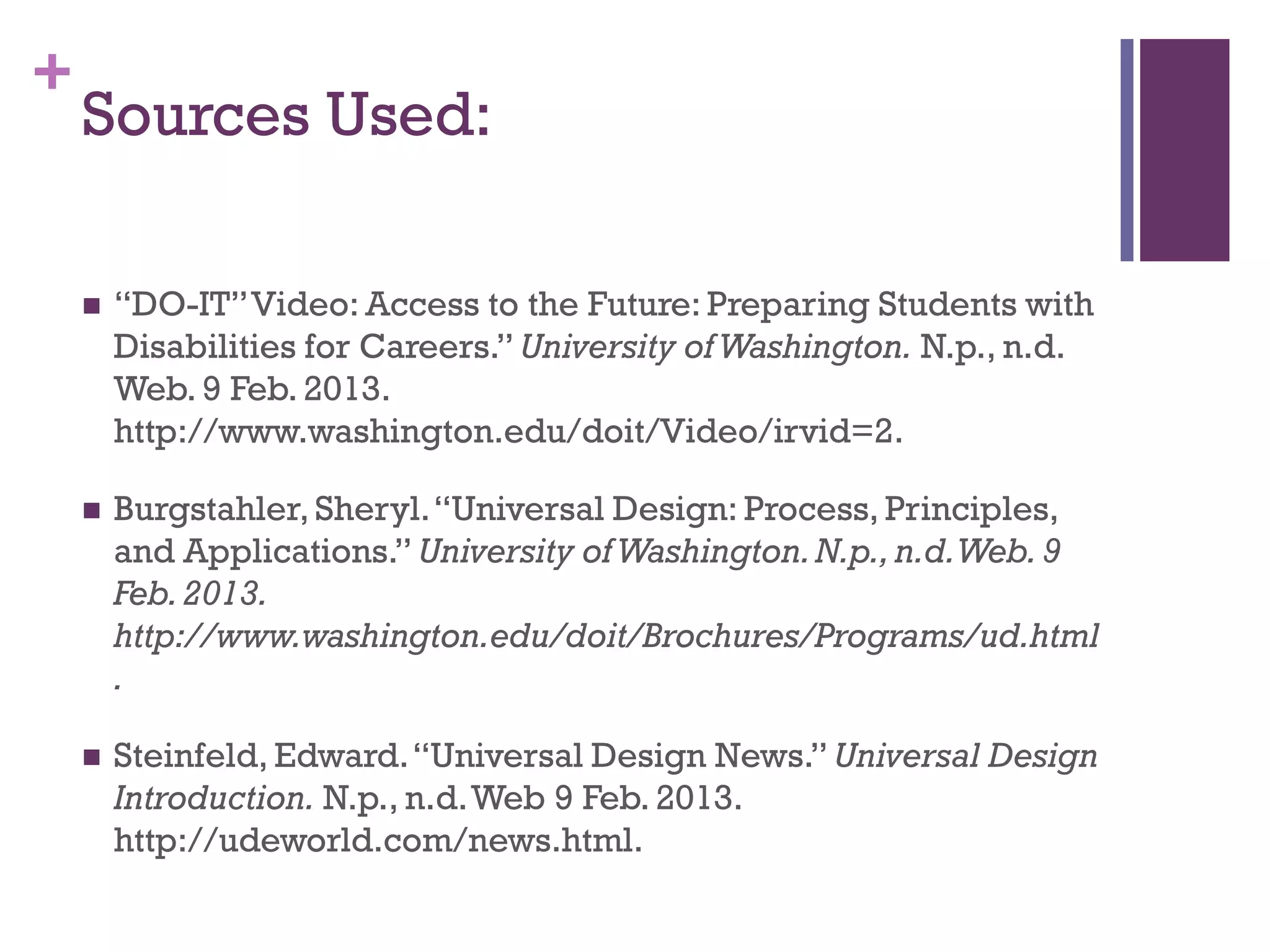 +
    Sources Used:

       “DO-IT” Video: Access to the Future: Preparing Students with
        Disabilities for Careers.” University of Washington. N.p., n.d.
        Web. 9 Feb. 2013.
        http://www.washington.edu/doit/Video/irvid=2.

       Burgstahler, Sheryl. “Universal Design: Process, Principles,
        and Applications.” University of Washington. N.p., n.d. Web. 9
        Feb. 2013.
        http://www.washington.edu/doit/Brochures/Programs/ud.html
        .

       Steinfeld, Edward. “Universal Design News.” Universal Design
        Introduction. N.p., n.d. Web 9 Feb. 2013.
        http://udeworld.com/news.html.
 