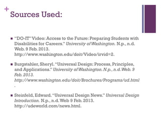 +
    Sources Used:

       “DO-IT” Video: Access to the Future: Preparing Students with
        Disabilities for Careers.” University of Washington. N.p., n.d.
        Web. 9 Feb. 2013.
        http://www.washington.edu/doit/Video/irvid=2.

       Burgstahler, Sheryl. “Universal Design: Process, Principles,
        and Applications.” University of Washington. N.p., n.d. Web. 9
        Feb. 2013.
        http://www.washington.edu/doit/Brochures/Programs/ud.html
        .

       Steinfeld, Edward. “Universal Design News.” Universal Design
        Introduction. N.p., n.d. Web 9 Feb. 2013.
        http://udeworld.com/news.html.
 
