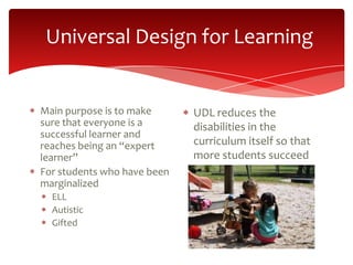 Universal Design for Learning


Main purpose is to make      UDL reduces the
sure that everyone is a      disabilities in the
successful learner and
reaches being an “expert     curriculum itself so that
learner”                     more students succeed
For students who have been
marginalized
  ELL
  Autistic
  Gifted
 