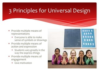 3 Principles for Universal Design


 Provide multiple means of
 representations
   Everyone is able to make
   sense of symbols or drawings
 Provide multiple means of
 action and expression
   Students vary greatly in the
   way the express things
 Provide multiple means of
 engagement
   Give motivation
 