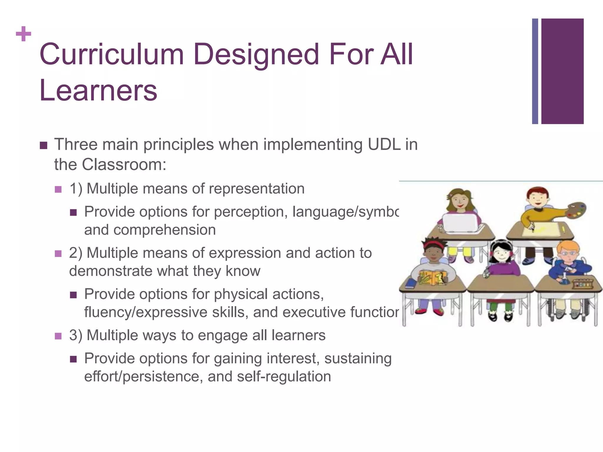 +
    Curriculum Designed For All
    Learners
       Three main principles when implementing UDL in
        the Classroom:
           1) Multiple means of representation
               Provide options for perception, language/symbols,
                and comprehension
           2) Multiple means of expression and action to
            demonstrate what they know
               Provide options for physical actions,
                fluency/expressive skills, and executive functions
           3) Multiple ways to engage all learners
               Provide options for gaining interest, sustaining
                effort/persistence, and self-regulation
 