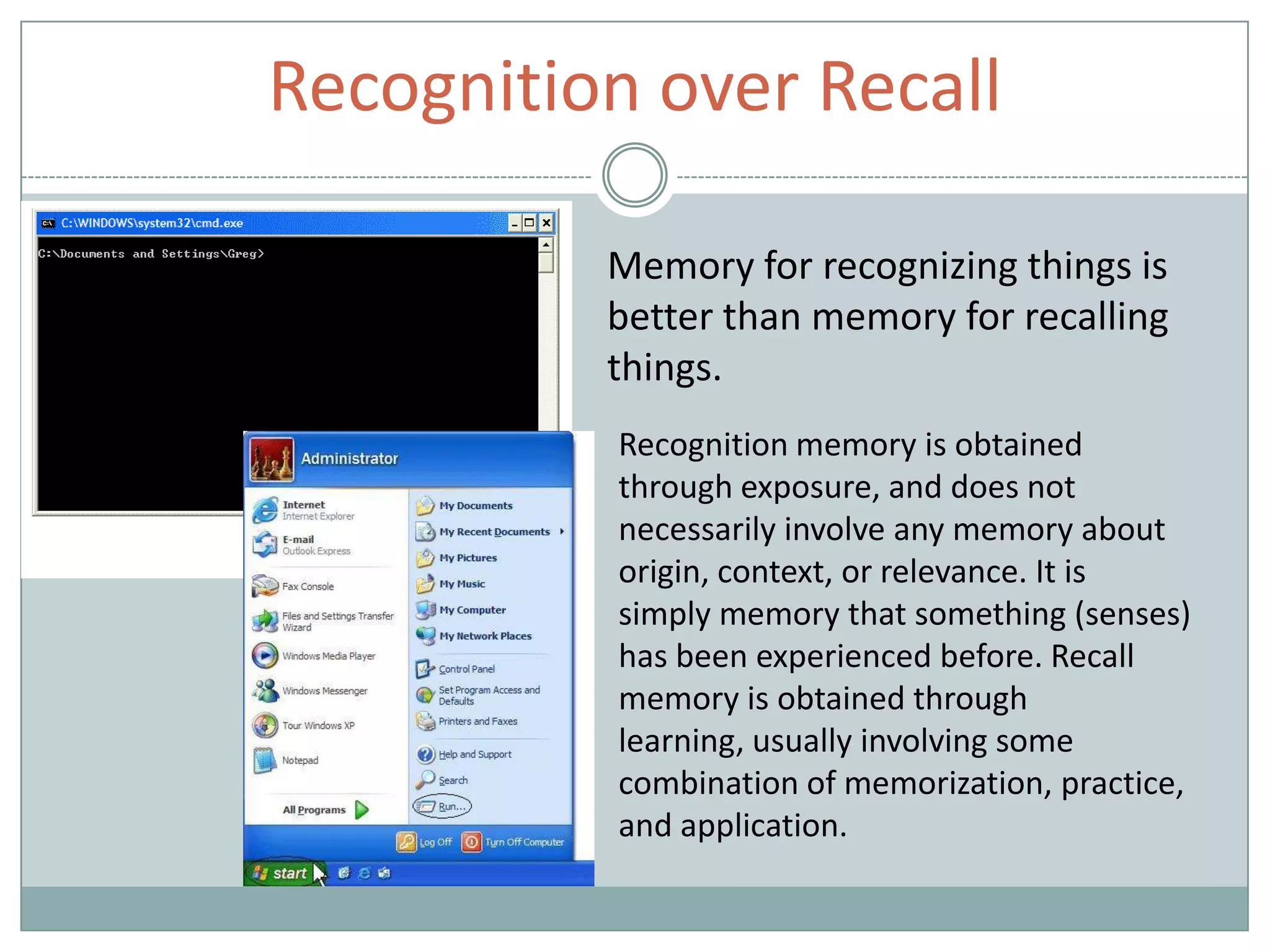 Recognition over Recall
Memory for recognizing things is
better than memory for recalling
things.
Recognition memory is obtained
through exposure, and does not
necessarily involve any memory about
origin, context, or relevance. It is
simply memory that something (senses)
has been experienced before. Recall
memory is obtained through
learning, usually involving some
combination of memorization, practice,
and application.
 
