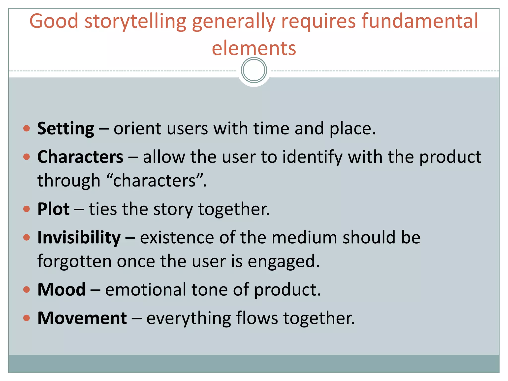  Setting – orient users with time and place.
 Characters – allow the user to identify with the product
through “characters”.
 Plot – ties the story together.
 Invisibility – existence of the medium should be
forgotten once the user is engaged.
 Mood – emotional tone of product.
 Movement – everything flows together.
Good storytelling generally requires fundamental
elements
 