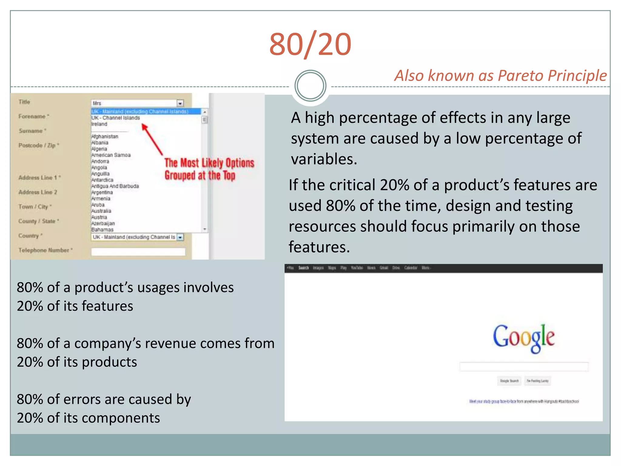 80/20
Also known as Pareto Principle
A high percentage of effects in any large
system are caused by a low percentage of
variables.
If the critical 20% of a product’s features are
used 80% of the time, design and testing
resources should focus primarily on those
features.
80% of a product’s usages involves
20% of its features
80% of a company’s revenue comes from
20% of its products
80% of errors are caused by
20% of its components
 