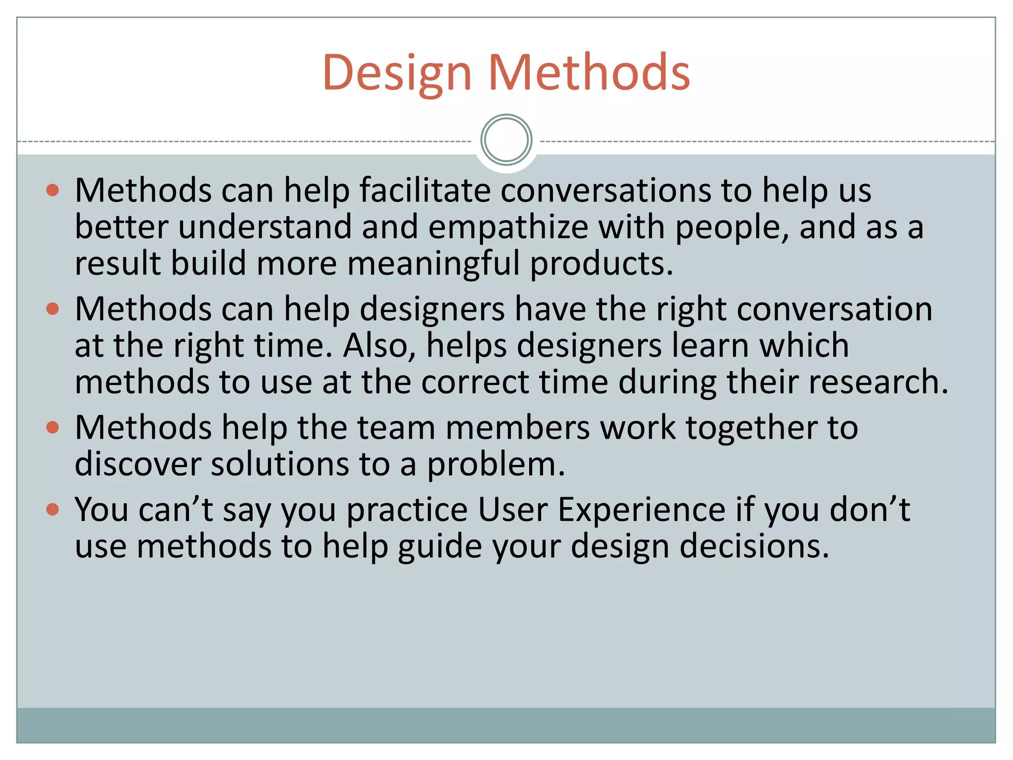 Design Methods
 Methods can help facilitate conversations to help us
better understand and empathize with people, and as a
result build more meaningful products.
 Methods can help designers have the right conversation
at the right time. Also, helps designers learn which
methods to use at the correct time during their research.
 Methods help the team members work together to
discover solutions to a problem.
 You can’t say you practice User Experience if you don’t
use methods to help guide your design decisions.
 