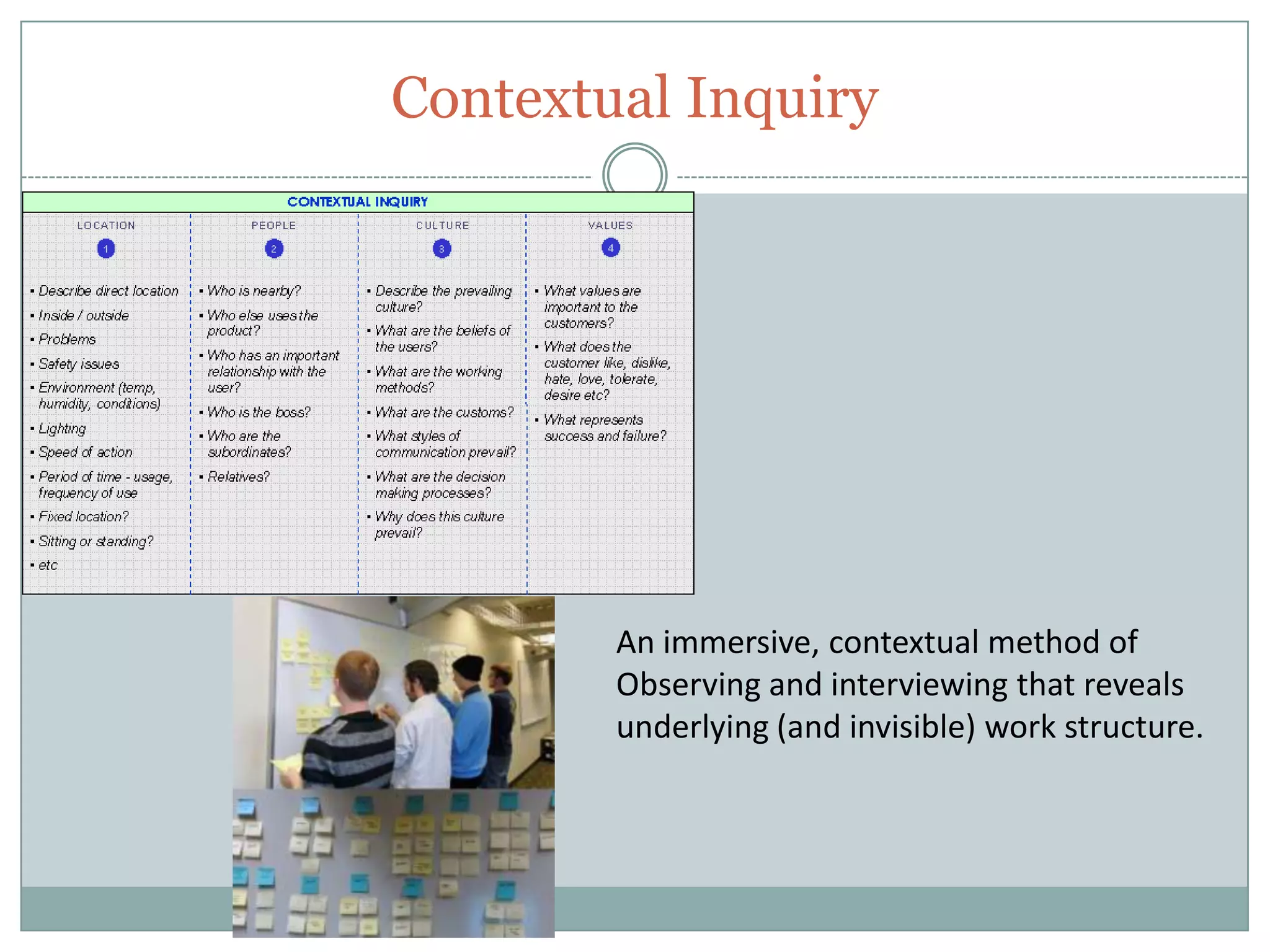 Contextual Inquiry
An immersive, contextual method of
Observing and interviewing that reveals
underlying (and invisible) work structure.
 