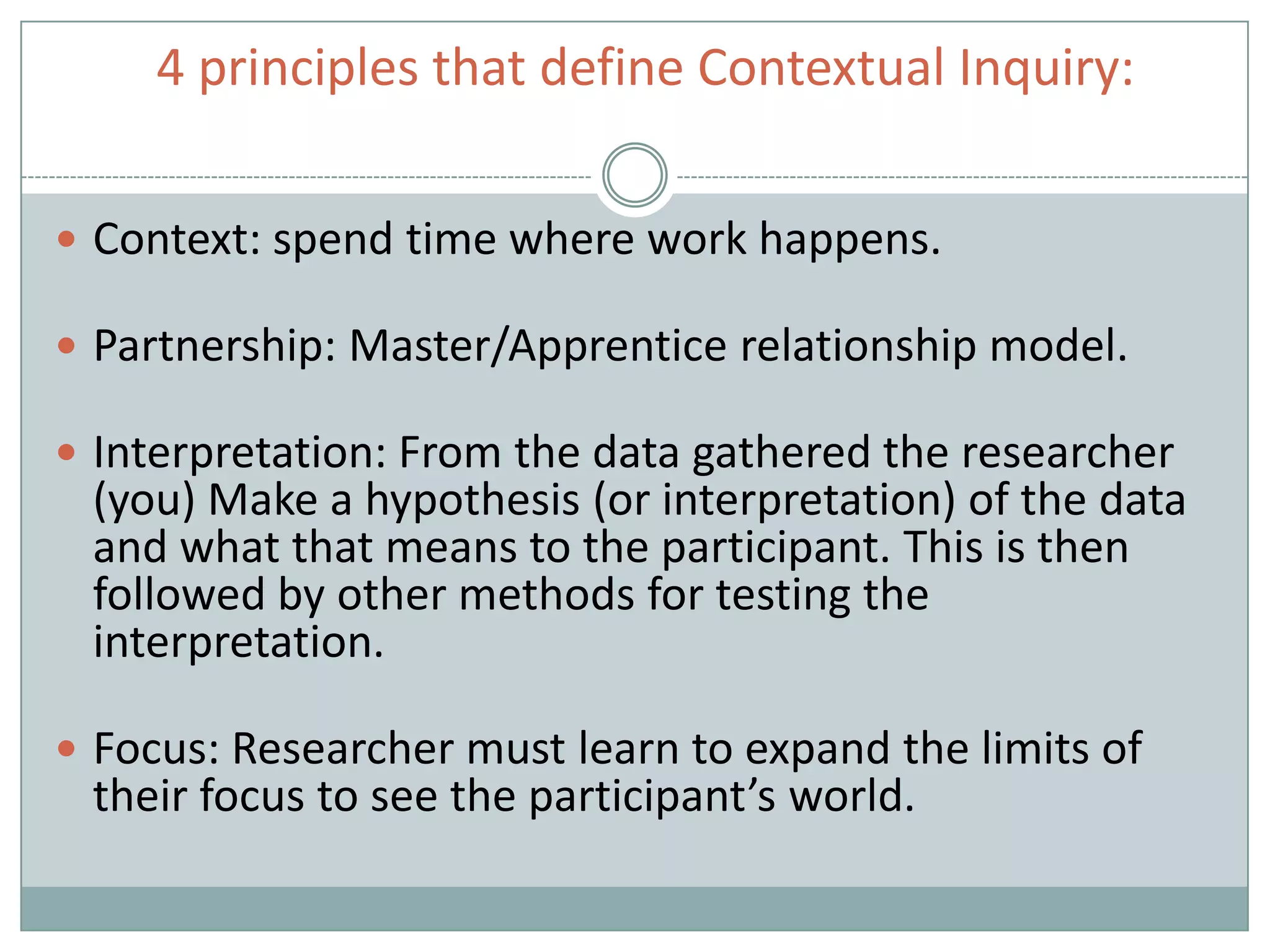 4 principles that define Contextual Inquiry:
 Context: spend time where work happens.
 Partnership: Master/Apprentice relationship model.
 Interpretation: From the data gathered the researcher
(you) Make a hypothesis (or interpretation) of the data
and what that means to the participant. This is then
followed by other methods for testing the
interpretation.
 Focus: Researcher must learn to expand the limits of
their focus to see the participant’s world.
 