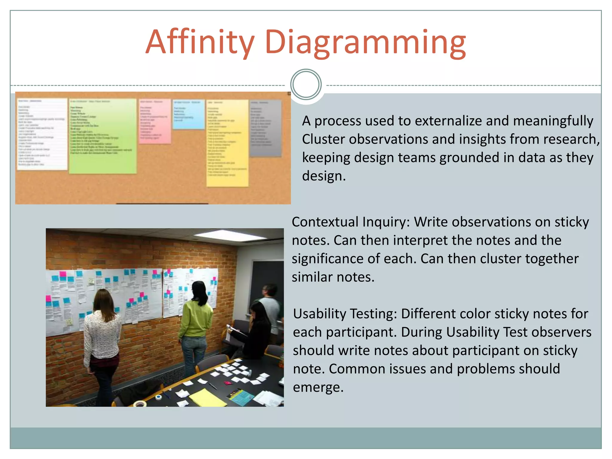 Affinity Diagramming
A process used to externalize and meaningfully
Cluster observations and insights from research,
keeping design teams grounded in data as they
design.
Contextual Inquiry: Write observations on sticky
notes. Can then interpret the notes and the
significance of each. Can then cluster together
similar notes.
Usability Testing: Different color sticky notes for
each participant. During Usability Test observers
should write notes about participant on sticky
note. Common issues and problems should
emerge.
 