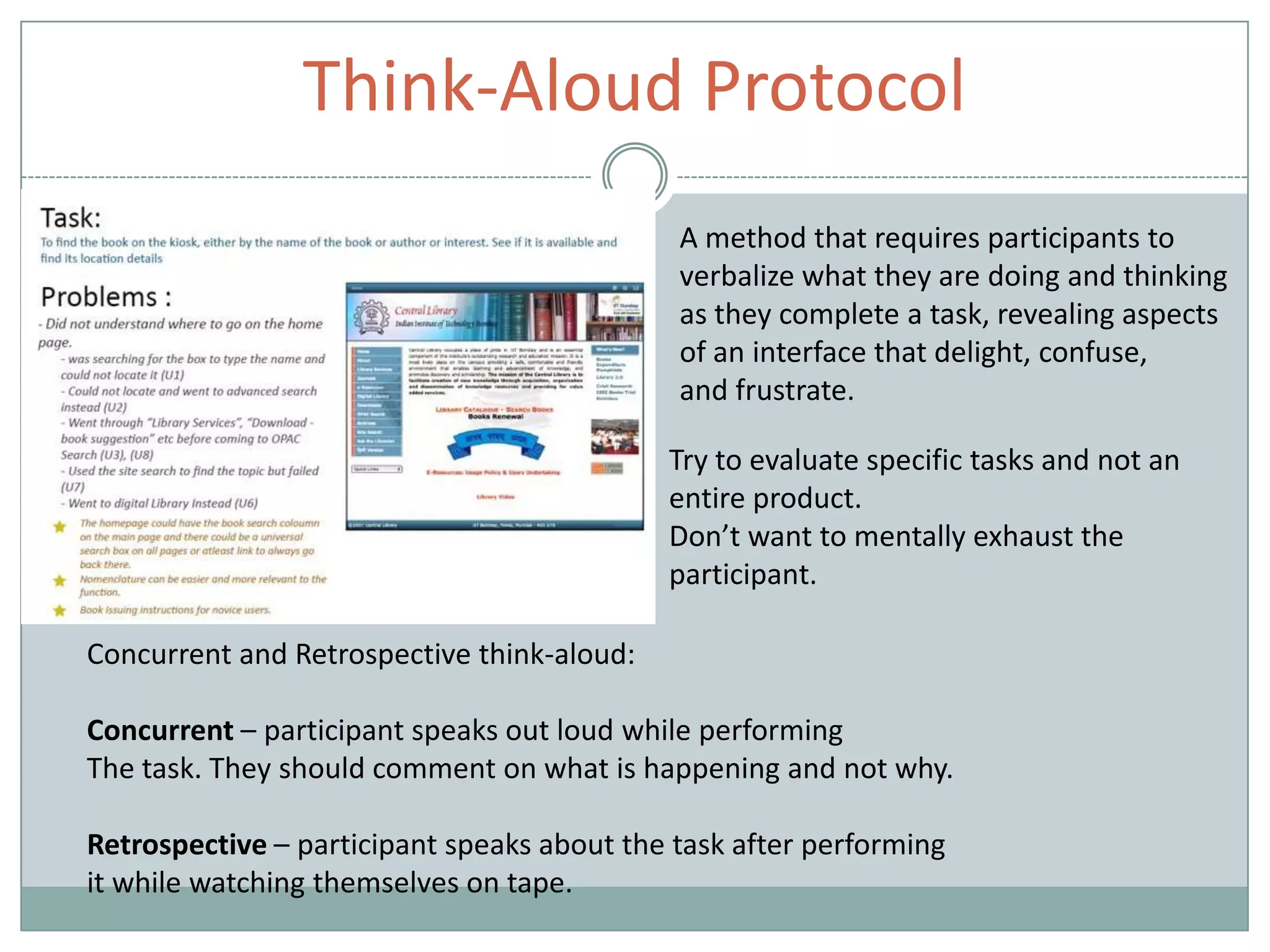 Think-Aloud Protocol
A method that requires participants to
verbalize what they are doing and thinking
as they complete a task, revealing aspects
of an interface that delight, confuse,
and frustrate.
Try to evaluate specific tasks and not an
entire product.
Don’t want to mentally exhaust the
participant.
Concurrent and Retrospective think-aloud:
Concurrent – participant speaks out loud while performing
The task. They should comment on what is happening and not why.
Retrospective – participant speaks about the task after performing
it while watching themselves on tape.
 