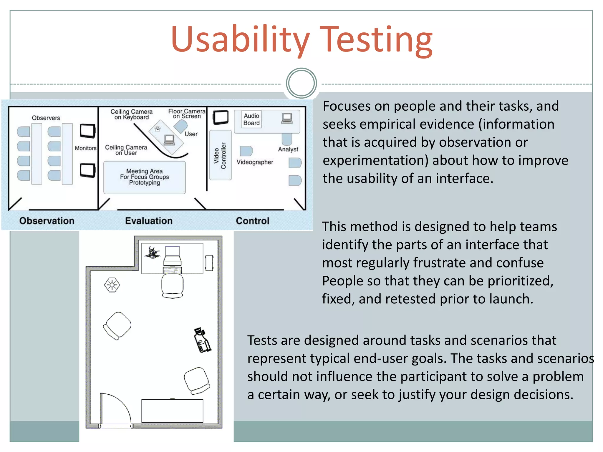 Usability Testing
Focuses on people and their tasks, and
seeks empirical evidence (information
that is acquired by observation or
experimentation) about how to improve
the usability of an interface.
This method is designed to help teams
identify the parts of an interface that
most regularly frustrate and confuse
People so that they can be prioritized,
fixed, and retested prior to launch.
Tests are designed around tasks and scenarios that
represent typical end-user goals. The tasks and scenarios
should not influence the participant to solve a problem
a certain way, or seek to justify your design decisions.
 