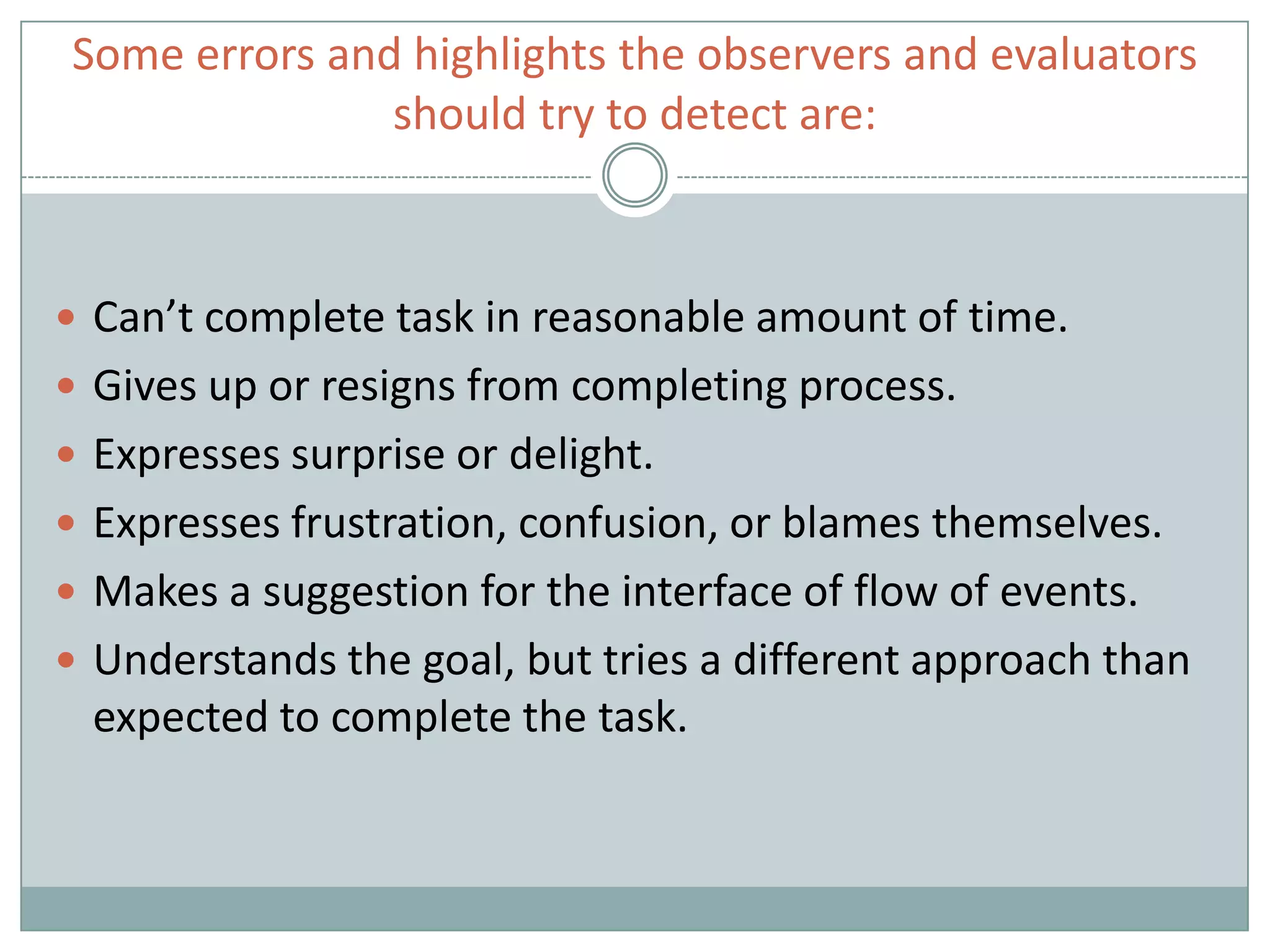 Some errors and highlights the observers and evaluators
should try to detect are:
 Can’t complete task in reasonable amount of time.
 Gives up or resigns from completing process.
 Expresses surprise or delight.
 Expresses frustration, confusion, or blames themselves.
 Makes a suggestion for the interface of flow of events.
 Understands the goal, but tries a different approach than
expected to complete the task.
 