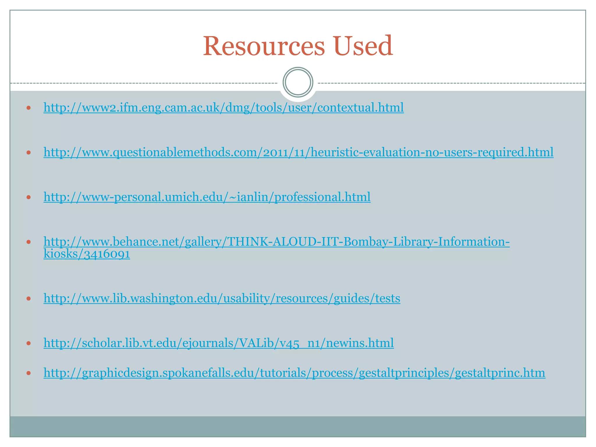 Resources Used
 http://www2.ifm.eng.cam.ac.uk/dmg/tools/user/contextual.html
 http://www.questionablemethods.com/2011/11/heuristic-evaluation-no-users-required.html
 http://www-personal.umich.edu/~ianlin/professional.html
 http://www.behance.net/gallery/THINK-ALOUD-IIT-Bombay-Library-Information-
kiosks/3416091
 http://www.lib.washington.edu/usability/resources/guides/tests
 http://scholar.lib.vt.edu/ejournals/VALib/v45_n1/newins.html
 http://graphicdesign.spokanefalls.edu/tutorials/process/gestaltprinciples/gestaltprinc.htm
 