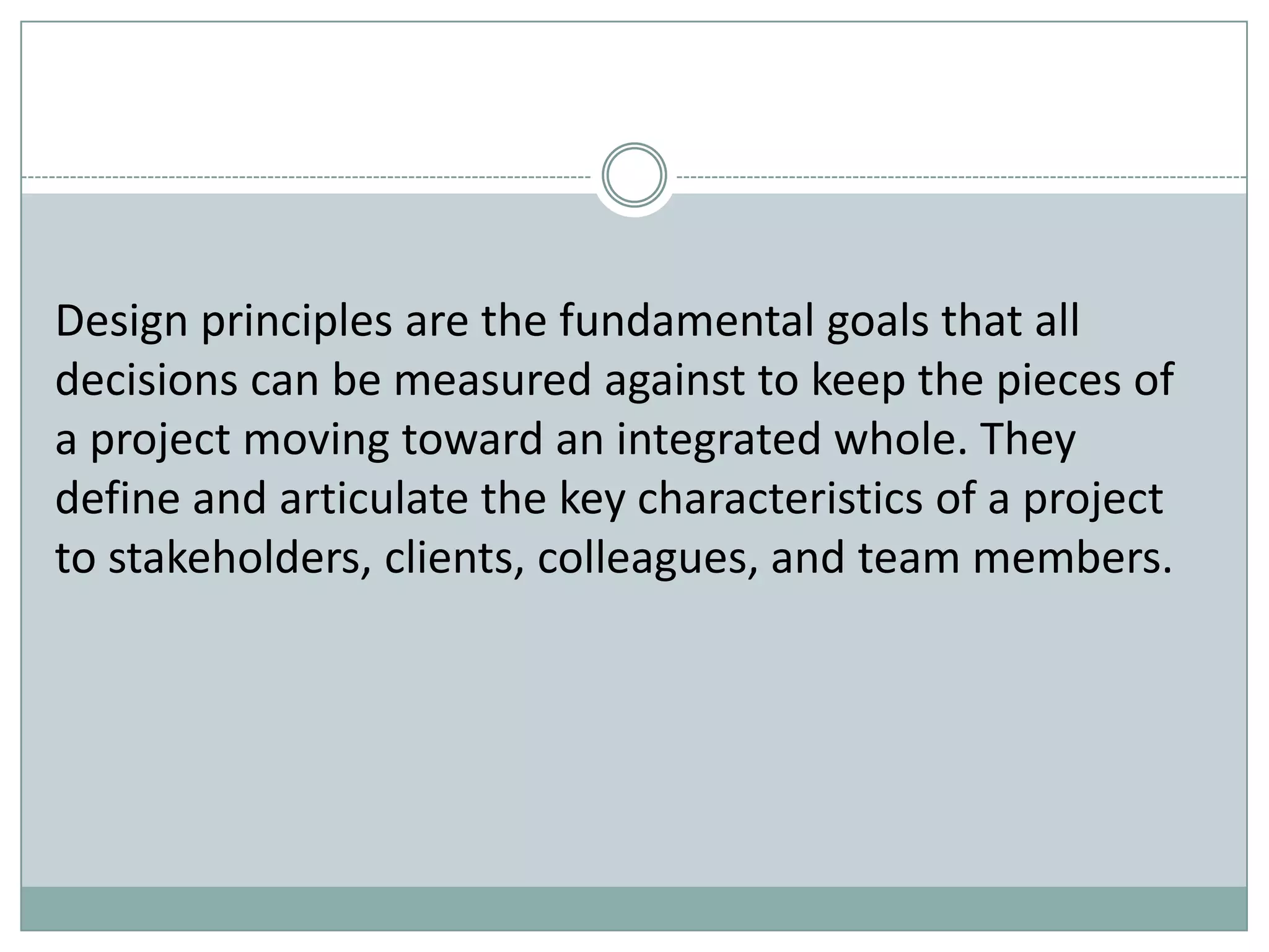 Design principles are the fundamental goals that all
decisions can be measured against to keep the pieces of
a project moving toward an integrated whole. They
define and articulate the key characteristics of a project
to stakeholders, clients, colleagues, and team members.
 