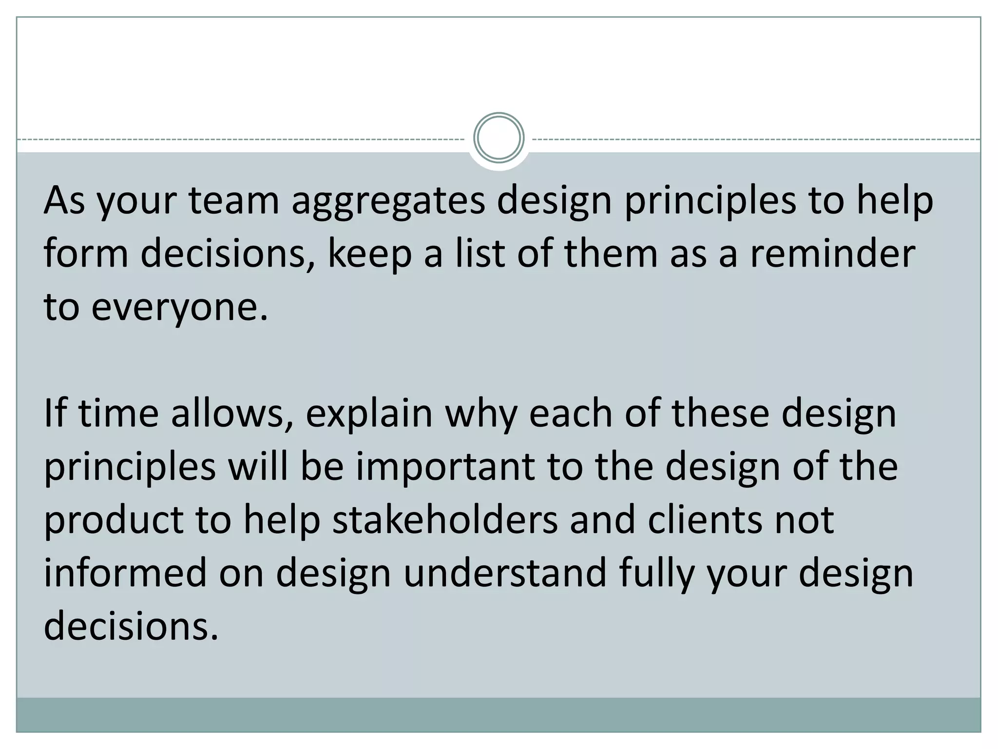 As your team aggregates design principles to help
form decisions, keep a list of them as a reminder
to everyone.
If time allows, explain why each of these design
principles will be important to the design of the
product to help stakeholders and clients not
informed on design understand fully your design
decisions.
 