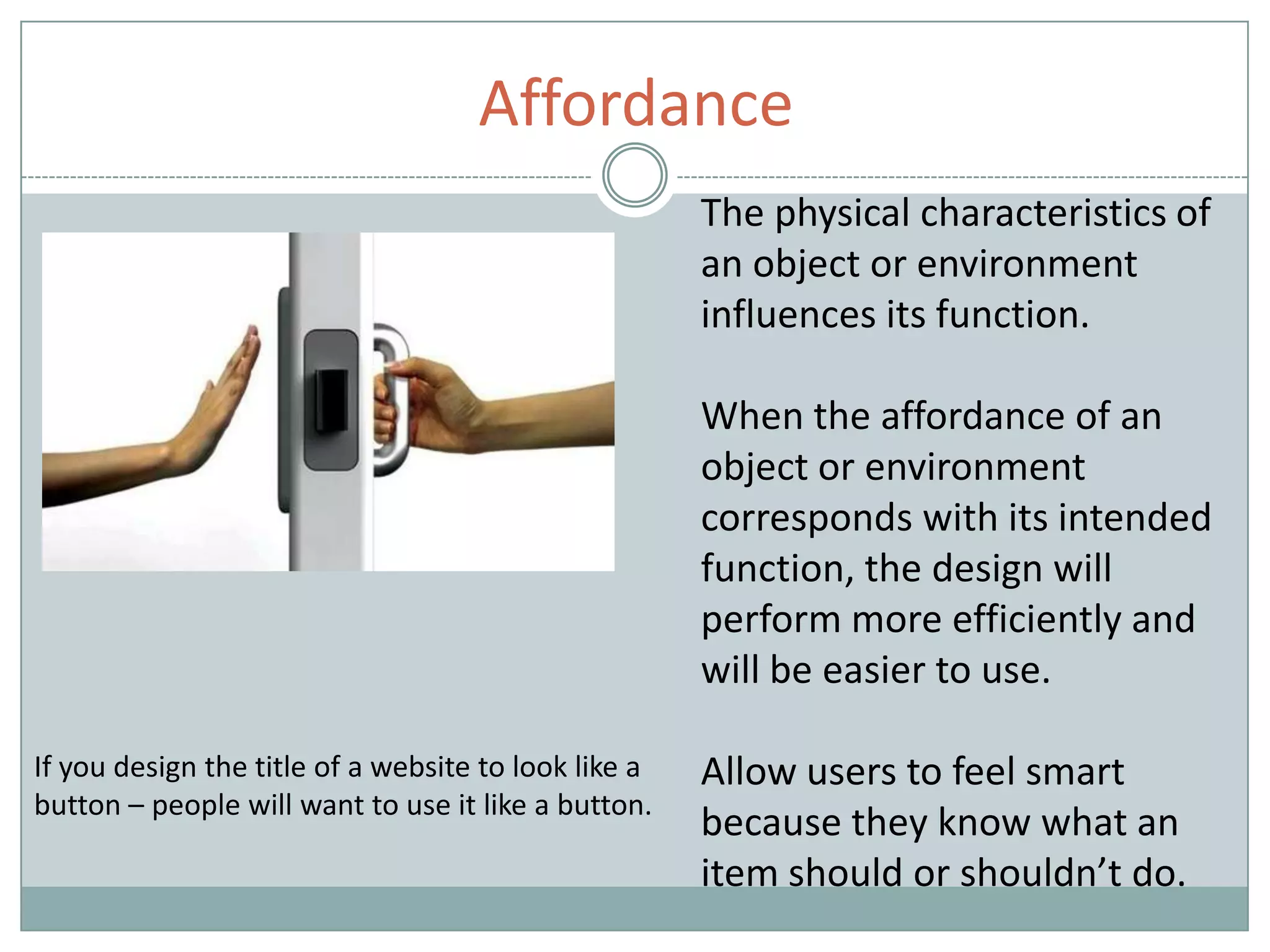 Affordance
The physical characteristics of
an object or environment
influences its function.
When the affordance of an
object or environment
corresponds with its intended
function, the design will
perform more efficiently and
will be easier to use.
Allow users to feel smart
because they know what an
item should or shouldn’t do.
If you design the title of a website to look like a
button – people will want to use it like a button.
 
