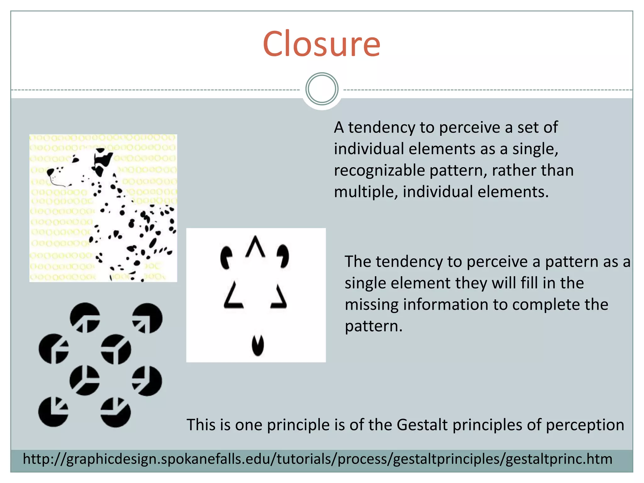 Closure
A tendency to perceive a set of
individual elements as a single,
recognizable pattern, rather than
multiple, individual elements.
The tendency to perceive a pattern as a
single element they will fill in the
missing information to complete the
pattern.
This is one principle is of the Gestalt principles of perception
http://graphicdesign.spokanefalls.edu/tutorials/process/gestaltprinciples/gestaltprinc.htm
 