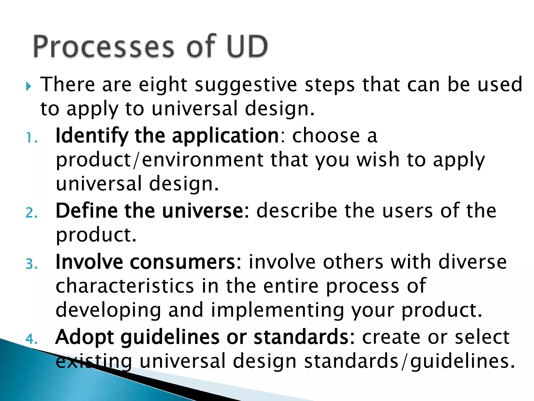 There are eight suggestive steps that can be used
to apply to universal design.
1. Identify the application: choose a
product/environment that you wish to apply
universal design.
2. Define the universe: describe the users of the
product.
3. Involve consumers: involve others with diverse
characteristics in the entire process of
developing and implementing your product.
4. Adopt guidelines or standards: create or select
existing universal design standards/guidelines.
 