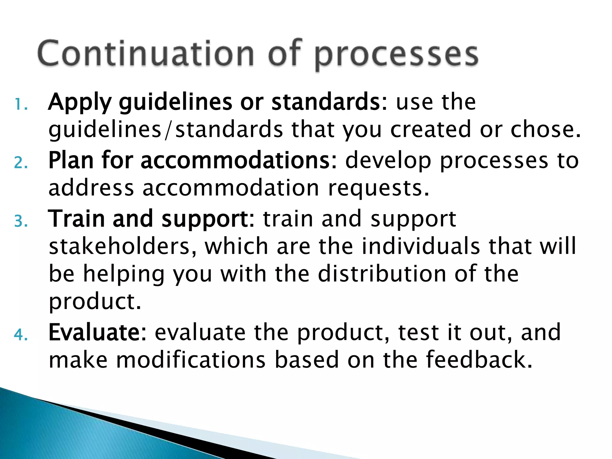 1. Apply guidelines or standards: use the
guidelines/standards that you created or chose.
2. Plan for accommodations: develop processes to
address accommodation requests.
3. Train and support: train and support
stakeholders, which are the individuals that will
be helping you with the distribution of the
product.
4. Evaluate: evaluate the product, test it out, and
make modifications based on the feedback.
 