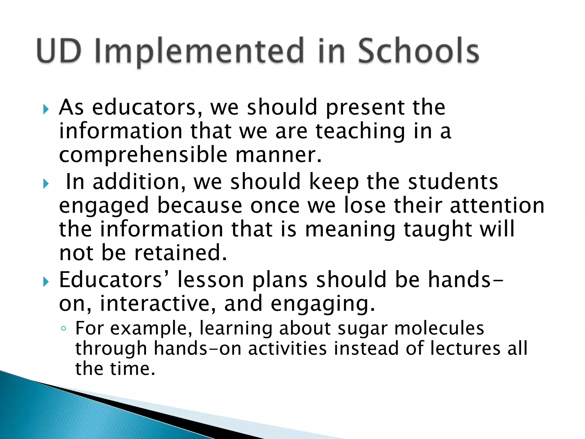  As educators, we should present the
information that we are teaching in a
comprehensible manner.
 In addition, we should keep the students
engaged because once we lose their attention
the information that is meaning taught will
not be retained.
 Educators’ lesson plans should be hands-
on, interactive, and engaging.
◦ For example, learning about sugar molecules
through hands-on activities instead of lectures all
the time.
 