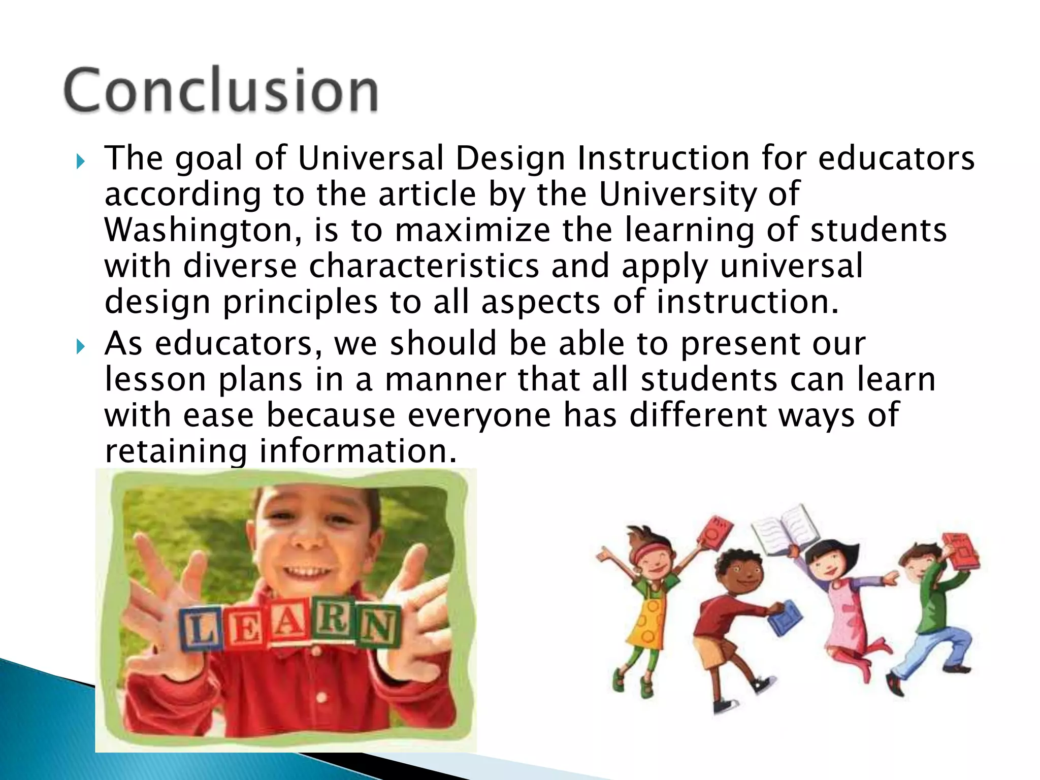  The goal of Universal Design Instruction for educators
according to the article by the University of
Washington, is to maximize the learning of students
with diverse characteristics and apply universal
design principles to all aspects of instruction.
 As educators, we should be able to present our
lesson plans in a manner that all students can learn
with ease because everyone has different ways of
retaining information.
 
