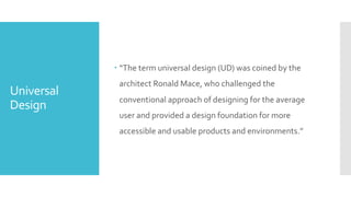 Universal
Design
– “The term universal design (UD) was coined by the
architect Ronald Mace, who challenged the
conventional approach of designing for the average
user and provided a design foundation for more
accessible and usable products and environments.”
 