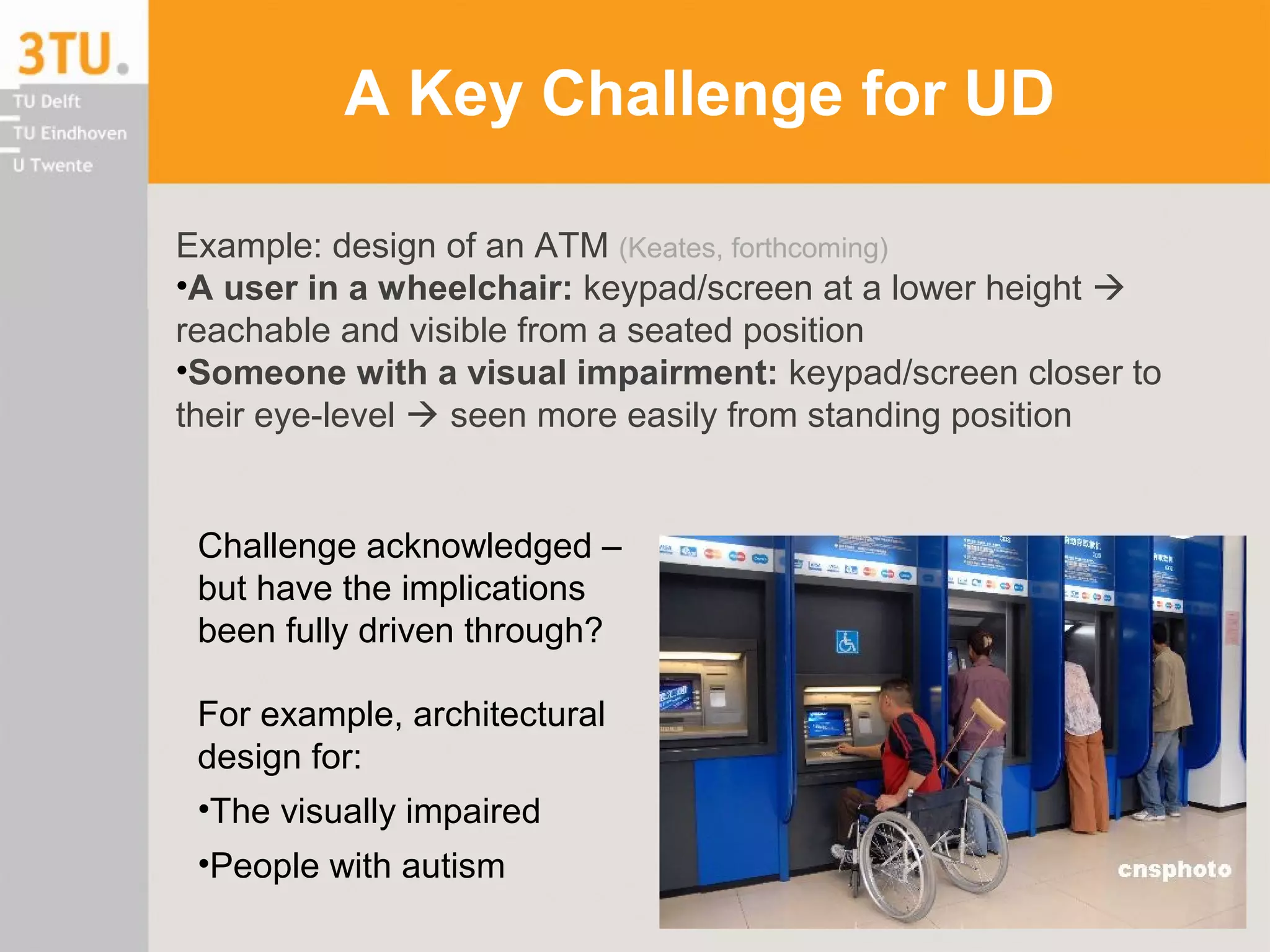 A Key Challenge for UD
Example: design of an ATM (Keates, forthcoming)
•A user in a wheelchair: keypad/screen at a lower height 
reachable and visible from a seated position
•Someone with a visual impairment: keypad/screen closer to
their eye-level  seen more easily from standing position
Challenge acknowledged –
but have the implications
been fully driven through?
For example, architectural
design for:
•The visually impaired
•People with autism
 