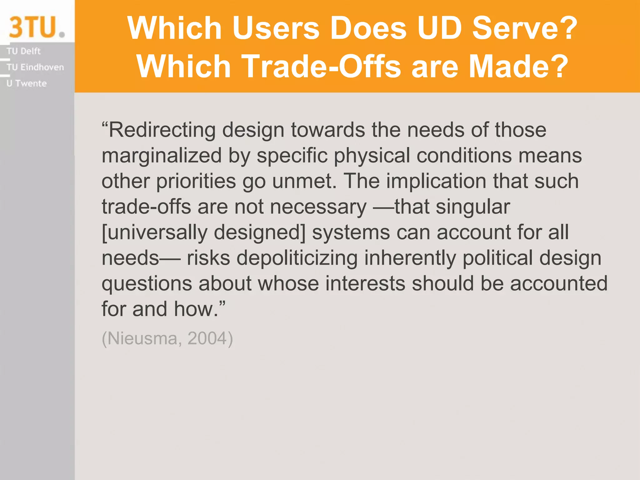 Which Users Does UD Serve?
Which Trade-Offs are Made?
“Redirecting design towards the needs of those
marginalized by specific physical conditions means
other priorities go unmet. The implication that such
trade-offs are not necessary —that singular
[universally designed] systems can account for all
needs— risks depoliticizing inherently political design
questions about whose interests should be accounted
for and how.”
(Nieusma, 2004)
 