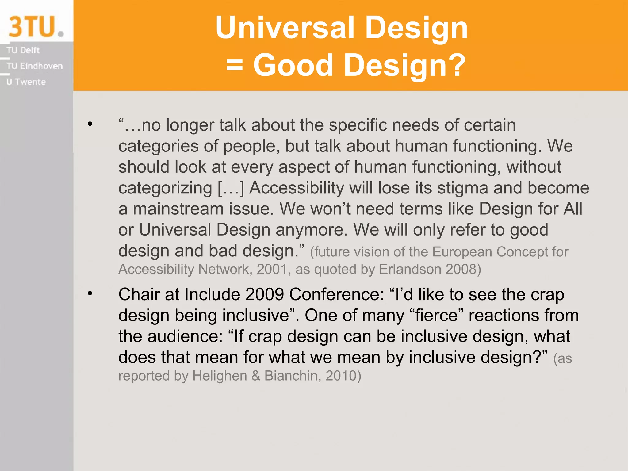 Universal Design
= Good Design?
• “…no longer talk about the specific needs of certain
categories of people, but talk about human functioning. We
should look at every aspect of human functioning, without
categorizing […] Accessibility will lose its stigma and become
a mainstream issue. We won’t need terms like Design for All
or Universal Design anymore. We will only refer to good
design and bad design.” (future vision of the European Concept for
Accessibility Network, 2001, as quoted by Erlandson 2008)
• Chair at Include 2009 Conference: “I’d like to see the crap
design being inclusive”. One of many “fierce” reactions from
the audience: “If crap design can be inclusive design, what
does that mean for what we mean by inclusive design?” (as
reported by Helighen & Bianchin, 2010)
 