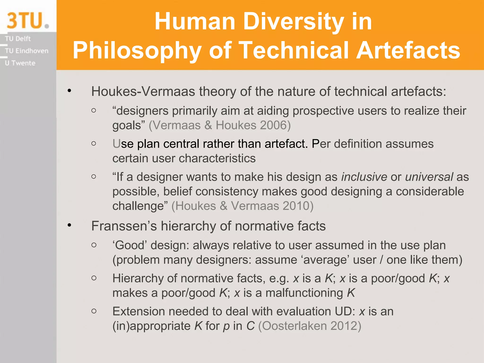 Human Diversity in
Philosophy of Technical Artefacts
• Houkes-Vermaas theory of the nature of technical artefacts:
o “designers primarily aim at aiding prospective users to realize their
goals” (Vermaas & Houkes 2006)
o Use plan central rather than artefact. Per definition assumes
certain user characteristics
o “If a designer wants to make his design as inclusive or universal as
possible, belief consistency makes good designing a considerable
challenge” (Houkes & Vermaas 2010)
• Franssen’s hierarchy of normative facts
o ‘Good’ design: always relative to user assumed in the use plan
(problem many designers: assume ‘average’ user / one like them)
o Hierarchy of normative facts, e.g. x is a K; x is a poor/good K; x
makes a poor/good K; x is a malfunctioning K
o Extension needed to deal with evaluation UD: x is an
(in)appropriate K for p in C (Oosterlaken 2012)
 