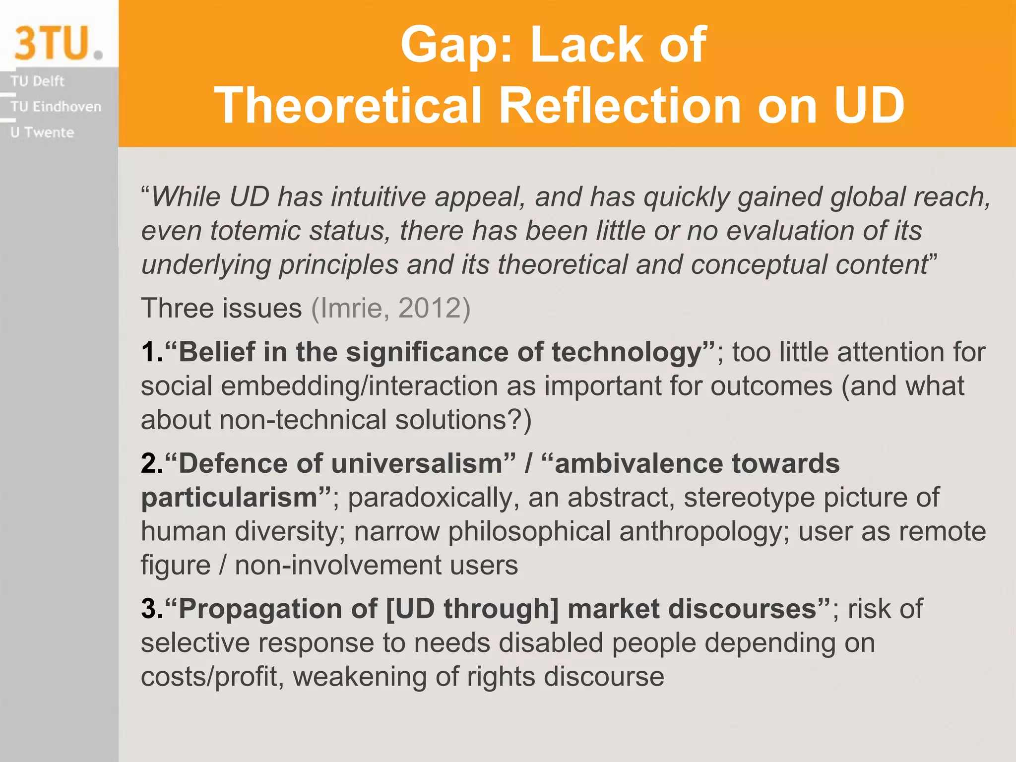 Gap: Lack of
Theoretical Reflection on UD
“While UD has intuitive appeal, and has quickly gained global reach,
even totemic status, there has been little or no evaluation of its
underlying principles and its theoretical and conceptual content”
Three issues (Imrie, 2012)
1.“Belief in the significance of technology”; too little attention for
social embedding/interaction as important for outcomes (and what
about non-technical solutions?)
2.“Defence of universalism” / “ambivalence towards
particularism”; paradoxically, an abstract, stereotype picture of
human diversity; narrow philosophical anthropology; user as remote
figure / non-involvement users
3.“Propagation of [UD through] market discourses”; risk of
selective response to needs disabled people depending on
costs/profit, weakening of rights discourse
 