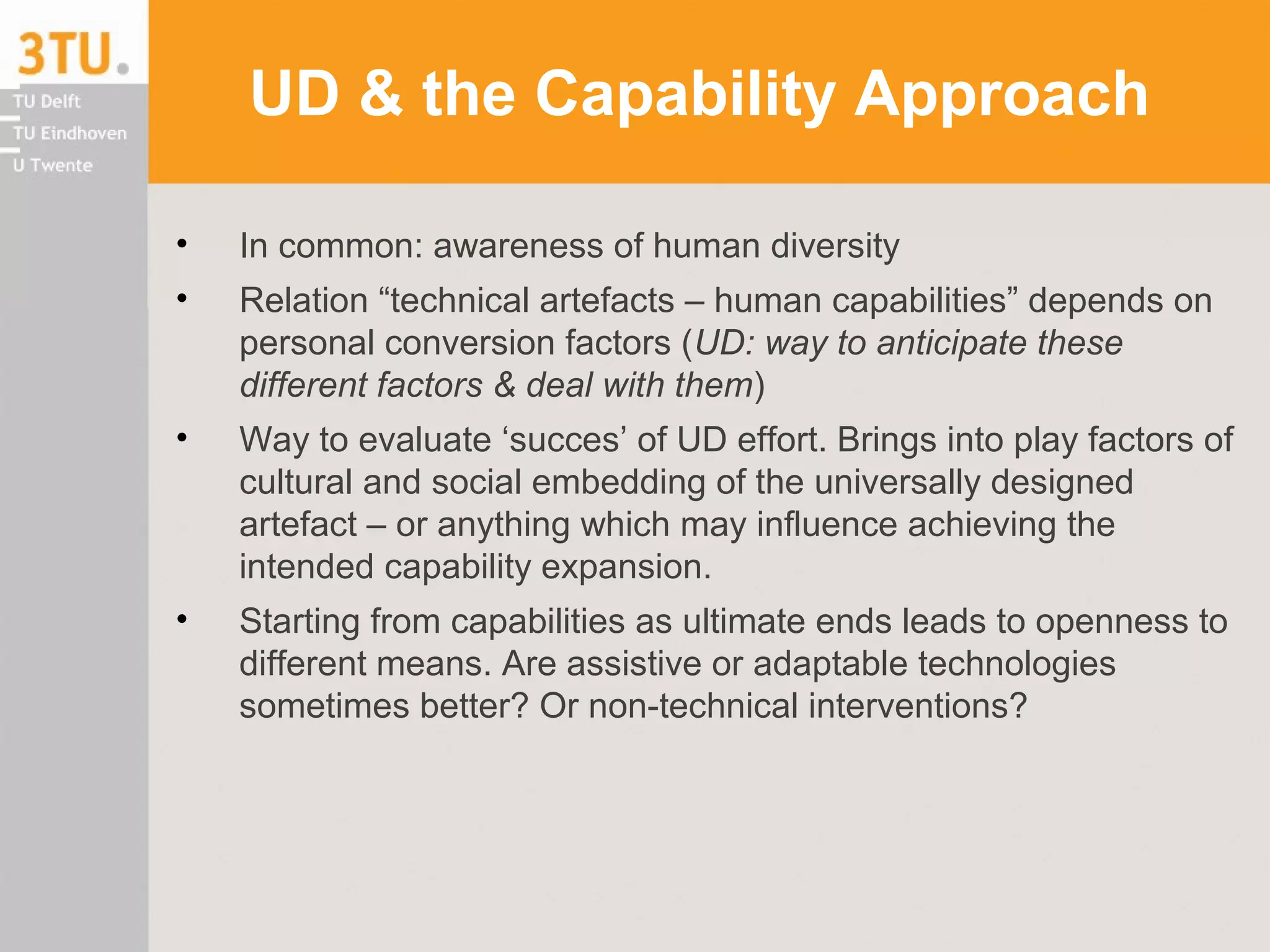 UD & the Capability Approach
• In common: awareness of human diversity
• Relation “technical artefacts – human capabilities” depends on
personal conversion factors (UD: way to anticipate these
different factors & deal with them)
• Way to evaluate ‘succes’ of UD effort. Brings into play factors of
cultural and social embedding of the universally designed
artefact – or anything which may influence achieving the
intended capability expansion.
• Starting from capabilities as ultimate ends leads to openness to
different means. Are assistive or adaptable technologies
sometimes better? Or non-technical interventions?
 