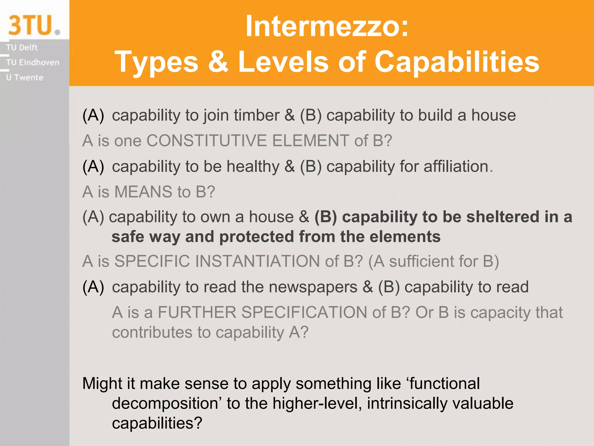 Intermezzo:
Types & Levels of Capabilities
(A) capability to join timber & (B) capability to build a house
A is one CONSTITUTIVE ELEMENT of B?
(A) capability to be healthy & (B) capability for affiliation.
A is MEANS to B?
(A) capability to own a house & (B) capability to be sheltered in a
safe way and protected from the elements
A is SPECIFIC INSTANTIATION of B? (A sufficient for B)
(A) capability to read the newspapers & (B) capability to read
A is a FURTHER SPECIFICATION of B? Or B is capacity that
contributes to capability A?
Might it make sense to apply something like ‘functional
decomposition’ to the higher-level, intrinsically valuable
capabilities?
 