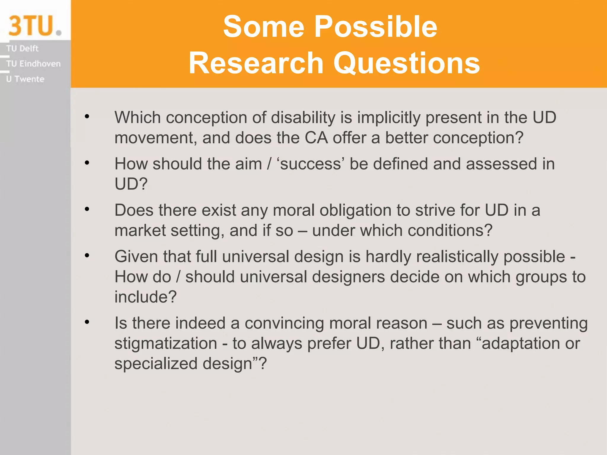Some Possible
Research Questions
• Which conception of disability is implicitly present in the UD
movement, and does the CA offer a better conception?
• How should the aim / ‘success’ be defined and assessed in
UD?
• Does there exist any moral obligation to strive for UD in a
market setting, and if so – under which conditions?
• Given that full universal design is hardly realistically possible -
How do / should universal designers decide on which groups to
include?
• Is there indeed a convincing moral reason – such as preventing
stigmatization - to always prefer UD, rather than “adaptation or
specialized design”?
 