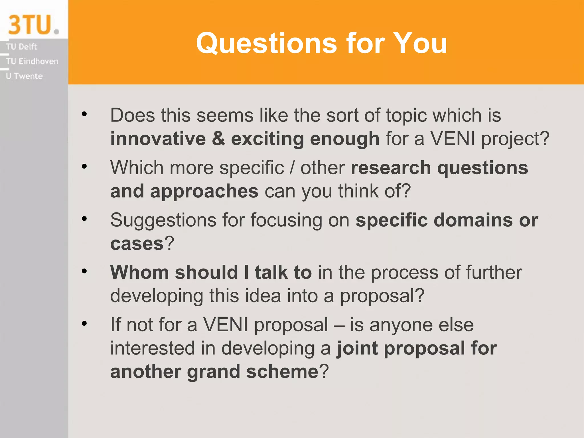 Questions for You
• Does this seems like the sort of topic which is
innovative & exciting enough for a VENI project?
• Which more specific / other research questions
and approaches can you think of?
• Suggestions for focusing on specific domains or
cases?
• Whom should I talk to in the process of further
developing this idea into a proposal?
• If not for a VENI proposal – is anyone else
interested in developing a joint proposal for
another grand scheme?
 