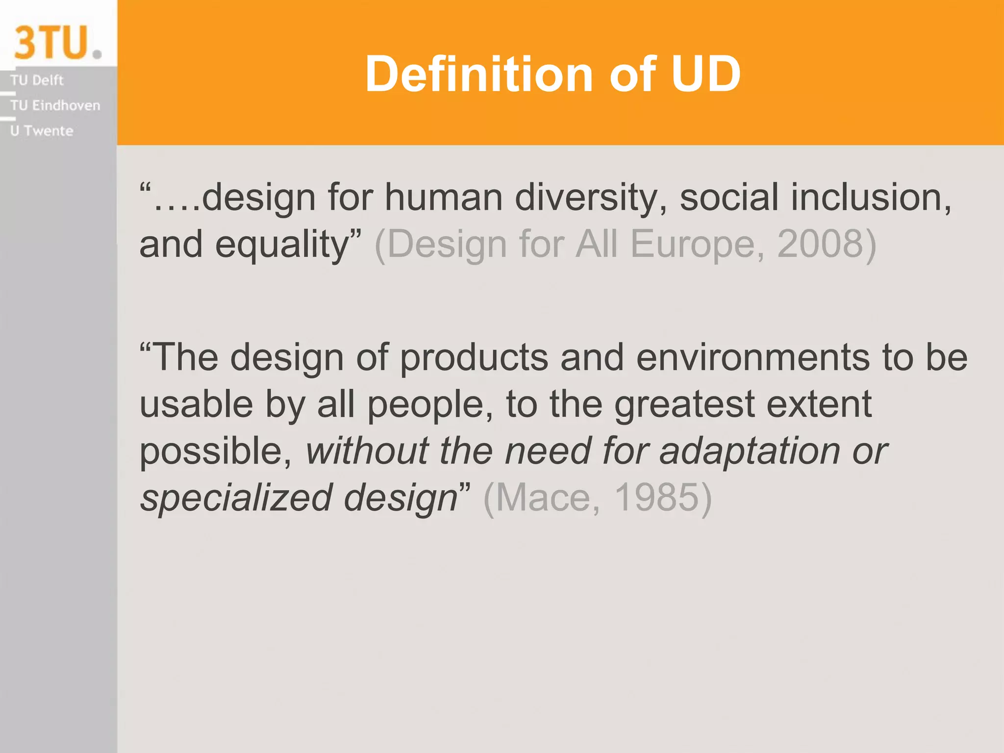 Definition of UD
“….design for human diversity, social inclusion,
and equality” (Design for All Europe, 2008)
“The design of products and environments to be
usable by all people, to the greatest extent
possible, without the need for adaptation or
specialized design” (Mace, 1985)
 