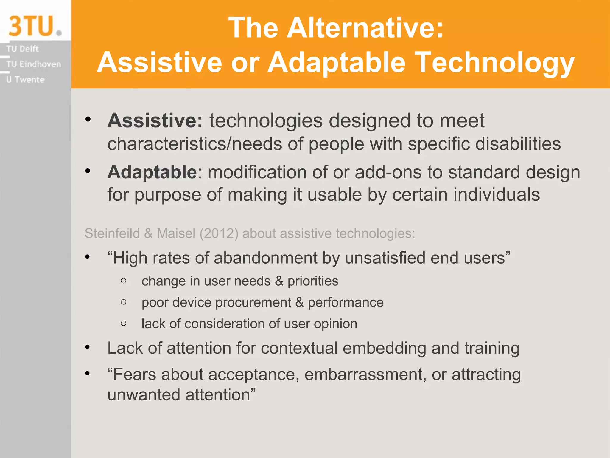 The Alternative:
Assistive or Adaptable Technology
• Assistive: technologies designed to meet
characteristics/needs of people with specific disabilities
• Adaptable: modification of or add-ons to standard design
for purpose of making it usable by certain individuals
Steinfeild & Maisel (2012) about assistive technologies:
• “High rates of abandonment by unsatisfied end users”
o change in user needs & priorities
o poor device procurement & performance
o lack of consideration of user opinion
• Lack of attention for contextual embedding and training
• “Fears about acceptance, embarrassment, or attracting
unwanted attention”
 