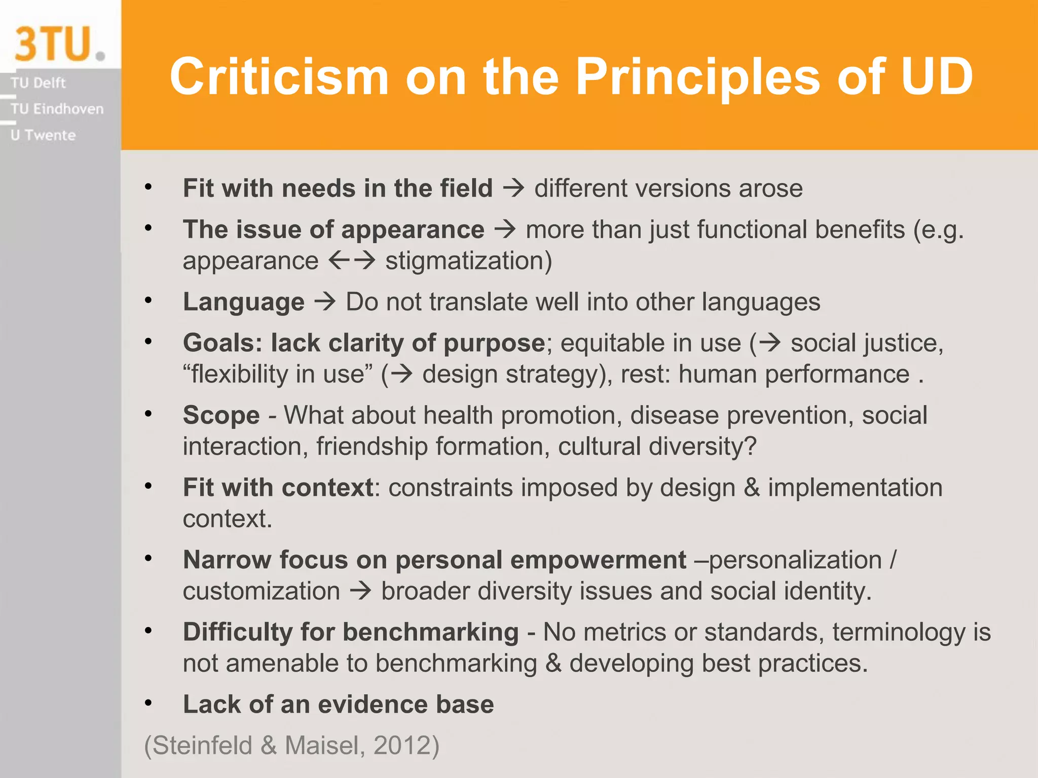 Criticism on the Principles of UD
• Fit with needs in the field  different versions arose
• The issue of appearance  more than just functional benefits (e.g.
appearance  stigmatization)
• Language  Do not translate well into other languages
• Goals: lack clarity of purpose; equitable in use ( social justice,
“flexibility in use” ( design strategy), rest: human performance .
• Scope - What about health promotion, disease prevention, social
interaction, friendship formation, cultural diversity?
• Fit with context: constraints imposed by design & implementation
context.
• Narrow focus on personal empowerment –personalization /
customization  broader diversity issues and social identity.
• Difficulty for benchmarking - No metrics or standards, terminology is
not amenable to benchmarking & developing best practices.
• Lack of an evidence base
(Steinfeld & Maisel, 2012)
 