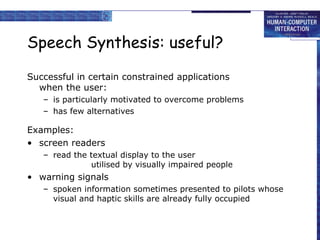 Speech Synthesis: useful?
Successful in certain constrained applications
when the user:
– is particularly motivated to overcome problems
– has few alternatives
Examples:
• screen readers
– read the textual display to the user
utilised by visually impaired people
• warning signals
– spoken information sometimes presented to pilots whose
visual and haptic skills are already fully occupied
 