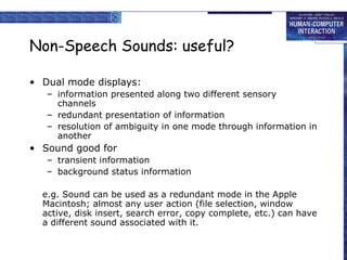 Non-Speech Sounds: useful?
• Dual mode displays:
– information presented along two different sensory
channels
– redundant presentation of information
– resolution of ambiguity in one mode through information in
another
• Sound good for
– transient information
– background status information
e.g. Sound can be used as a redundant mode in the Apple
Macintosh; almost any user action (file selection, window
active, disk insert, search error, copy complete, etc.) can have
a different sound associated with it.
 