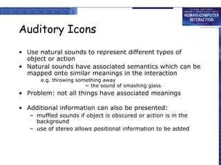 Auditory Icons
• Use natural sounds to represent different types of
object or action
• Natural sounds have associated semantics which can be
mapped onto similar meanings in the interaction
e.g. throwing something away
~ the sound of smashing glass
• Problem: not all things have associated meanings
• Additional information can also be presented:
– muffled sounds if object is obscured or action is in the
background
– use of stereo allows positional information to be added
 