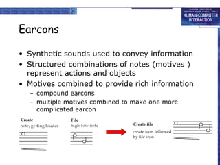 Earcons
• Synthetic sounds used to convey information
• Structured combinations of notes (motives )
represent actions and objects
• Motives combined to provide rich information
– compound earcons
– multiple motives combined to make one more
complicated earcon
 
