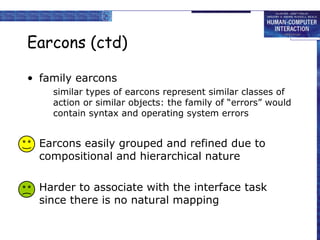 Earcons (ctd)
• family earcons
similar types of earcons represent similar classes of
action or similar objects: the family of “errors” would
contain syntax and operating system errors
• Earcons easily grouped and refined due to
compositional and hierarchical nature
• Harder to associate with the interface task
since there is no natural mapping
 
