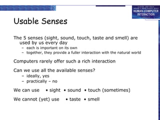 Usable Senses
The 5 senses (sight, sound, touch, taste and smell) are
used by us every day
– each is important on its own
– together, they provide a fuller interaction with the natural world
Computers rarely offer such a rich interaction
Can we use all the available senses?
– ideally, yes
– practically – no
We can use • sight • sound • touch (sometimes)
We cannot (yet) use • taste • smell
 