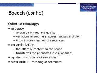 Speech (cont’d)
Other terminology:
• prosody
– alteration in tone and quality
– variations in emphasis, stress, pauses and pitch
– impart more meaning to sentences.
• co-articulation
– the effect of context on the sound
– transforms the phonemes into allophones
• syntax – structure of sentences
• semantics – meaning of sentences
 