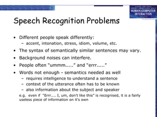 Speech Recognition Problems
• Different people speak differently:
– accent, intonation, stress, idiom, volume, etc.
• The syntax of semantically similar sentences may vary.
• Background noises can interfere.
• People often “ummm.....” and “errr.....”
• Words not enough - semantics needed as well
– requires intelligence to understand a sentence
– context of the utterance often has to be known
– also information about the subject and speaker
e.g. even if “Errr.... I, um, don’t like this” is recognised, it is a fairly
useless piece of information on it’s own
 