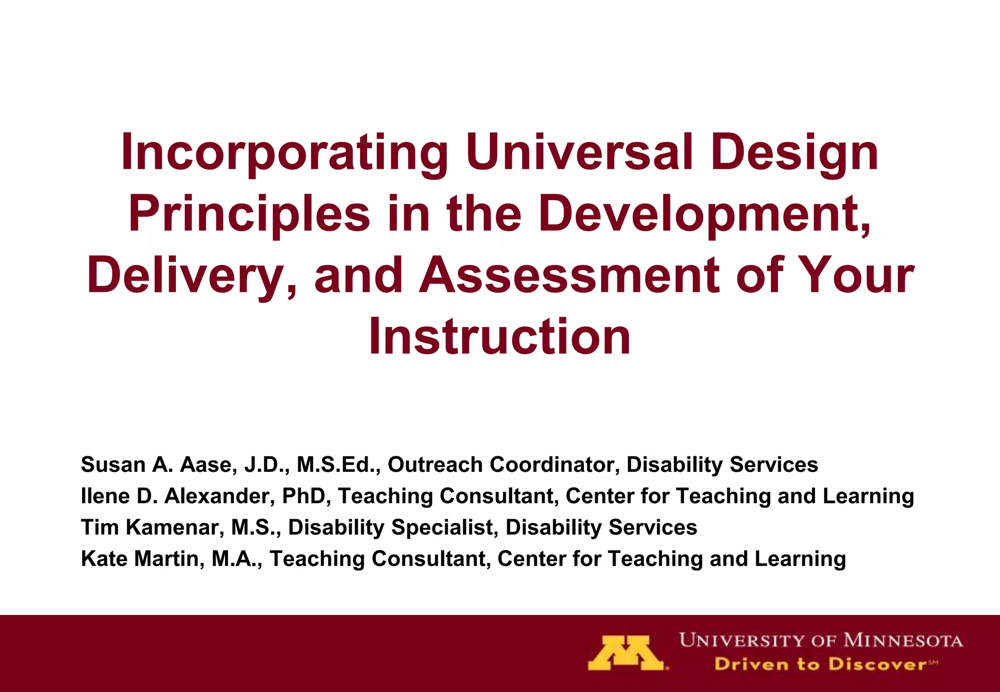 Incorporating Universal Design Principles in the Development, Delivery, and Assessment of Your InstructionSusan A. Aase, J.D., M.S.Ed., Outreach Coordinator, Disability ServicesIlene D. Alexander, PhD, Teaching Consultant, Center for Teaching and LearningTim Kamenar, M.S., Disability Specialist, Disability ServicesKate Martin, M.A., Teaching Consultant, Center for Teaching and Learning