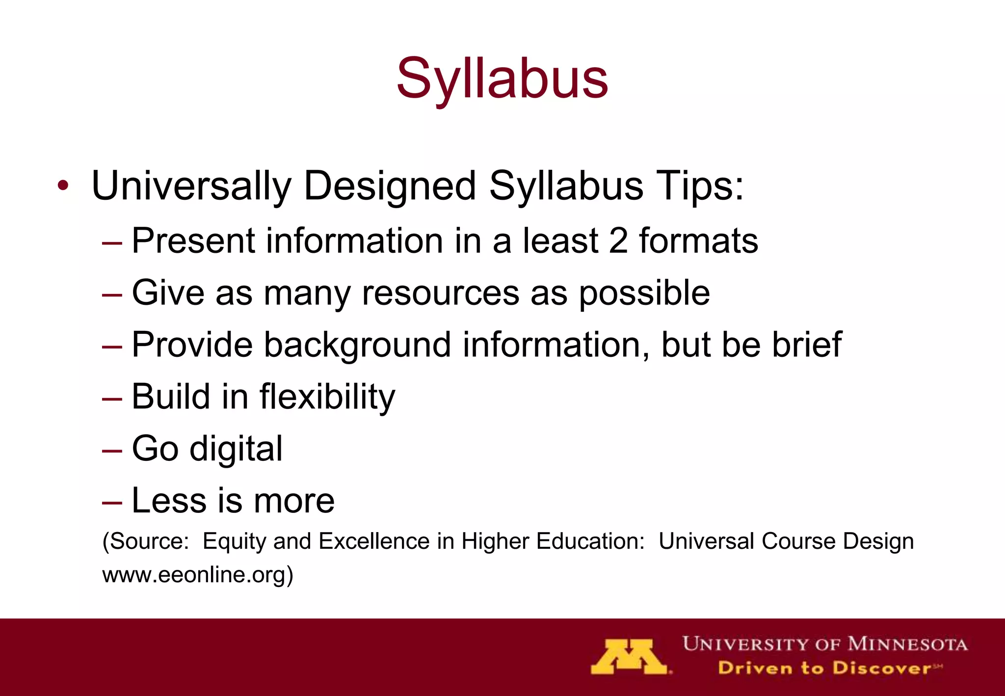 SyllabusUniversally Designed Syllabus Tips:Present information in a least 2 formatsGive as many resources as possibleProvide background information, but be briefBuild in flexibilityGo digitalLess is more(Source:  Equity and Excellence in Higher Education:  Universal Course Designwww.eeonline.org)
