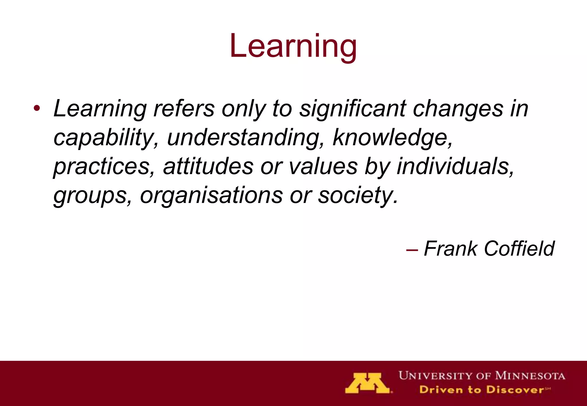 LearningLearning refers only to significant changes in capability, understanding, knowledge, practices, attitudes or values by individuals, groups, organisations or society. Frank Coffield