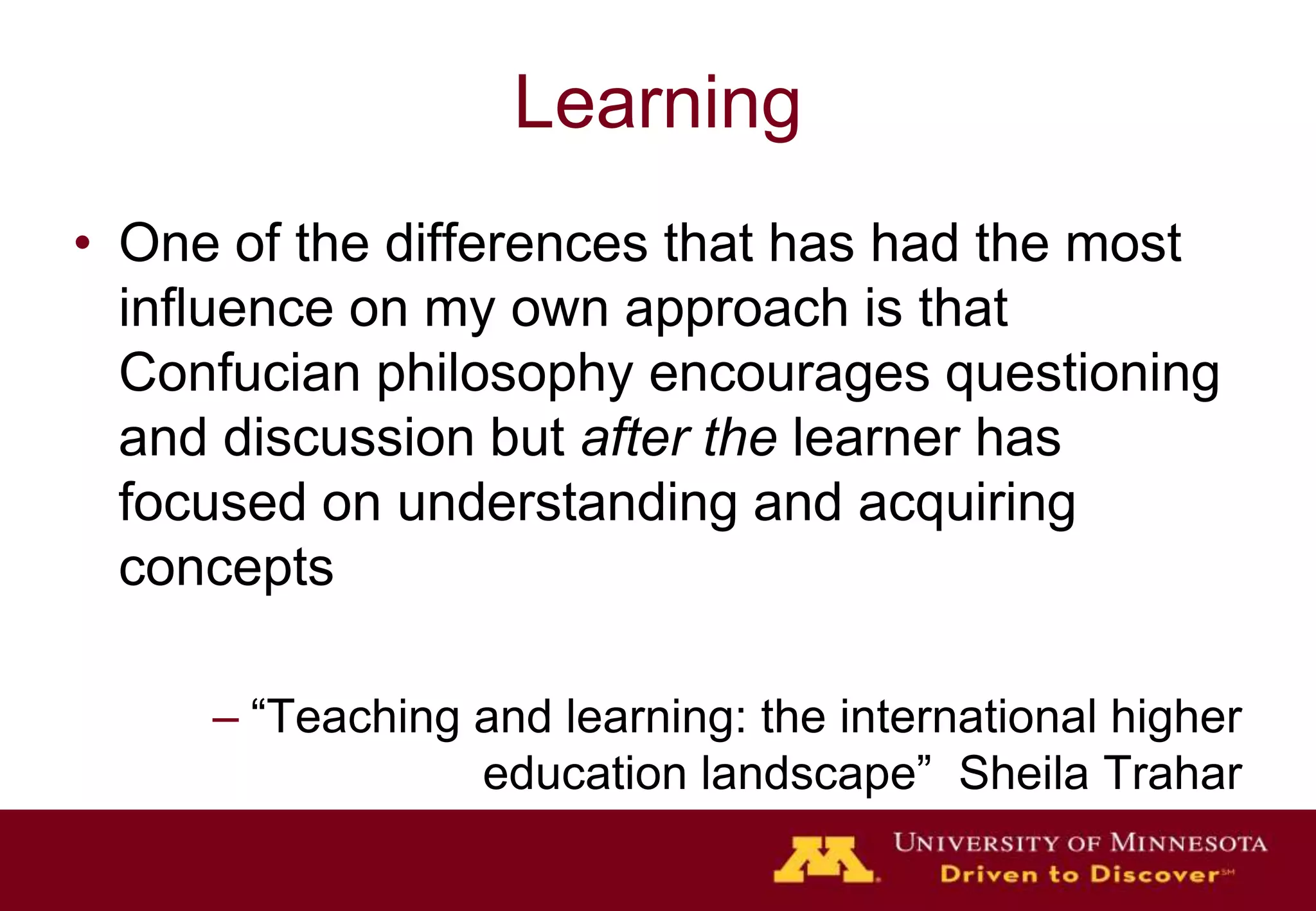 LearningOne of the differences that has had the most influence on my own approach is that  Confucian philosophy encourages questioning and discussion but after the learner has focused on understanding and acquiring concepts  “Teaching and learning: the international higher education landscape”  Sheila Trahar
