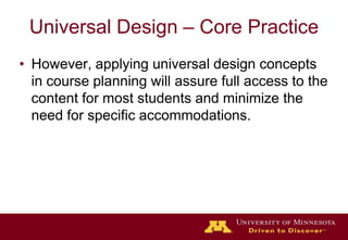 Universal Design – Core PracticeHowever, applying universal design concepts in course planning will assure full access to the content for most students and minimize the need for specific accommodations. 